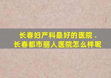 长春妇产科最好的医院 .长春都市丽人医院怎么样呢